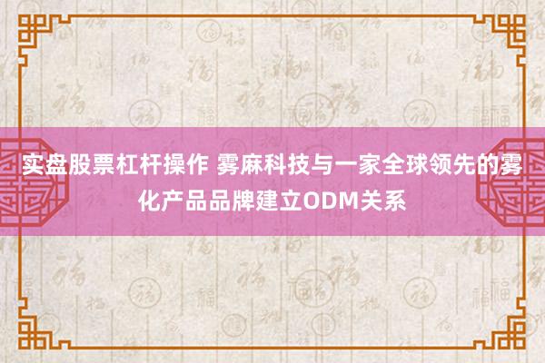 实盘股票杠杆操作 雾麻科技与一家全球领先的雾化产品品牌建立ODM关系