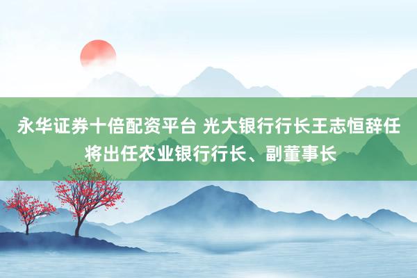 永华证券十倍配资平台 光大银行行长王志恒辞任 将出任农业银行行长、副董事长