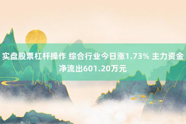 实盘股票杠杆操作 综合行业今日涨1.73% 主力资金净流出601.20万元