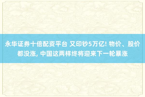 永华证券十倍配资平台 又印钞5万亿! 物价、股价都没涨, 中国这两样终将迎来下一轮暴涨