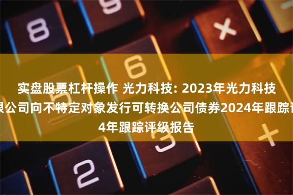 实盘股票杠杆操作 光力科技: 2023年光力科技股份有限公司向不特定对象发行可转换公司债券2024年跟踪评级报告