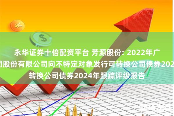 永华证券十倍配资平台 芳源股份: 2022年广东芳源新材料集团股份有限公司向不特定对象发行可转换公司债券2024年跟踪评级报告