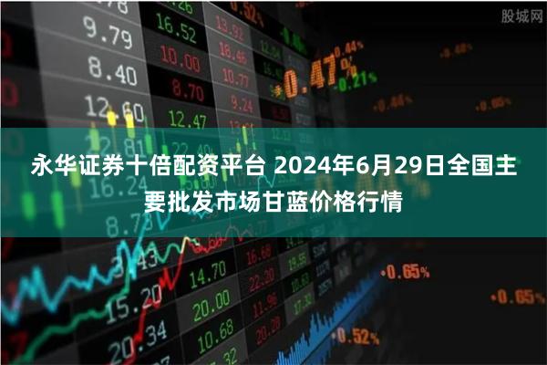 永华证券十倍配资平台 2024年6月29日全国主要批发市场甘蓝价格行情