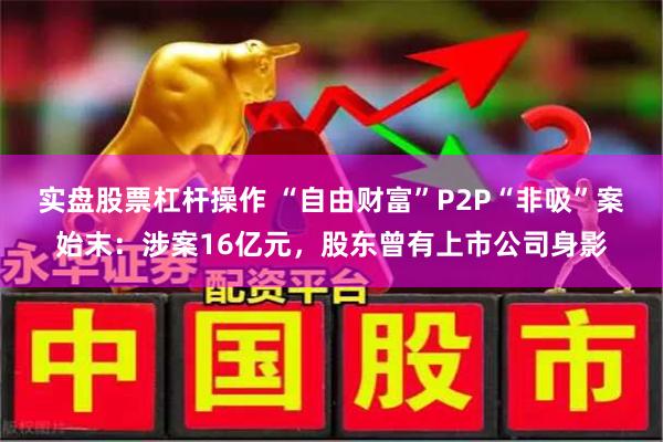 实盘股票杠杆操作 “自由财富”P2P“非吸”案始末：涉案16亿元，股东曾有上市公司身影