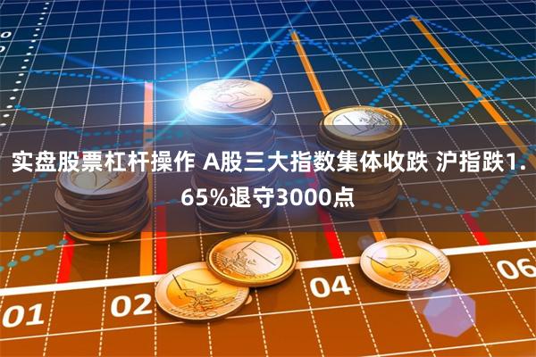 实盘股票杠杆操作 A股三大指数集体收跌 沪指跌1.65%退守3000点