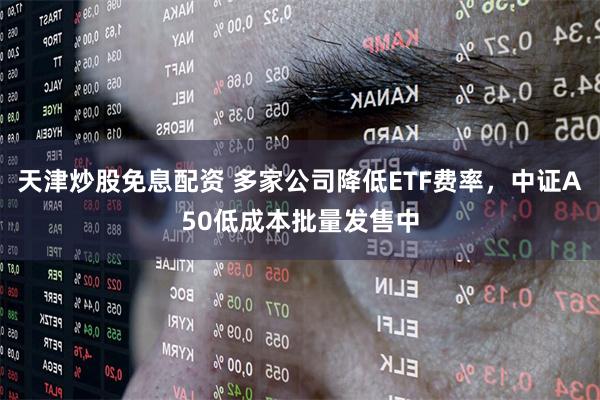 天津炒股免息配资 多家公司降低ETF费率，中证A50低成本批量发售中