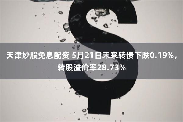 天津炒股免息配资 5月21日未来转债下跌0.19%，转股溢价率28.73%