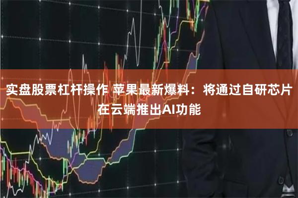 实盘股票杠杆操作 苹果最新爆料：将通过自研芯片在云端推出AI功能