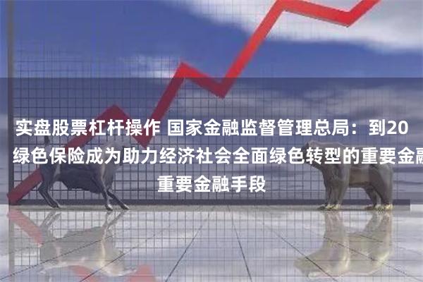 实盘股票杠杆操作 国家金融监督管理总局：到2030年，绿色保险成为助力经济社会全面绿色转型的重要金融手段