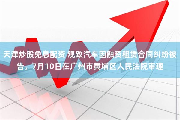 天津炒股免息配资 观致汽车因融资租赁合同纠纷被告，7月10日在广州市黄埔区人民法院审理