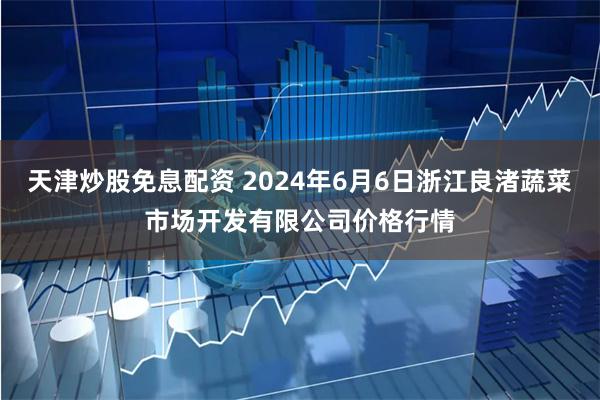 天津炒股免息配资 2024年6月6日浙江良渚蔬菜市场开发有限公司价格行情