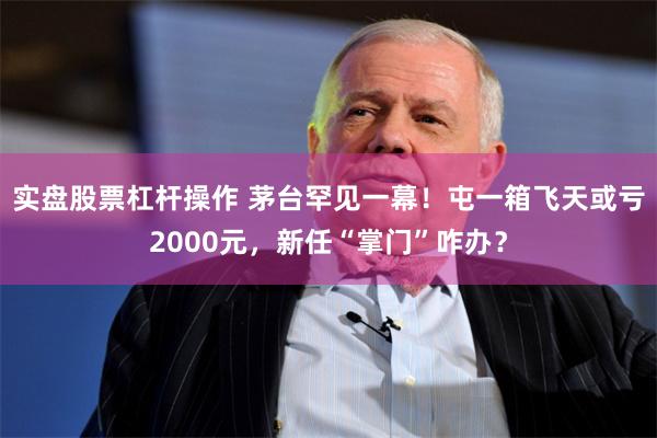 实盘股票杠杆操作 茅台罕见一幕！屯一箱飞天或亏2000元，新任“掌门”咋办？