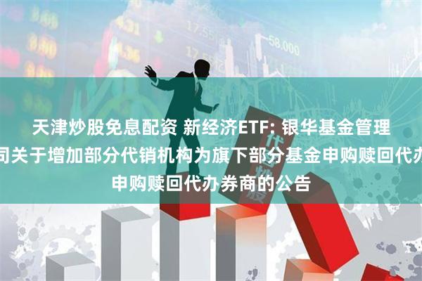 天津炒股免息配资 新经济ETF: 银华基金管理股份有限公司关于增加部分代销机构为旗下部分基金申购赎回代办券商的公告