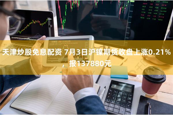 天津炒股免息配资 7月3日沪镍期货收盘上涨0.21%，报137880元