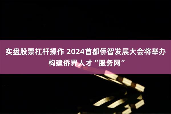 实盘股票杠杆操作 2024首都侨智发展大会将举办 构建侨界人才“服务网”