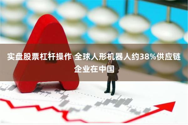 实盘股票杠杆操作 全球人形机器人约38%供应链企业在中国